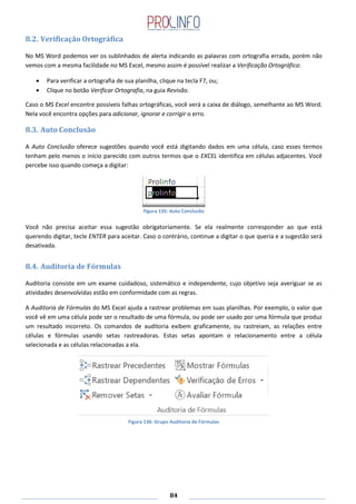84
8.2. Verificação Ortográfica
No MS Word podemos ver os sublinhados de alerta indicando as palavras com ortografia errada, porém não
vemos com a mesma facilidade no MS Excel, mesmo assim é possível realizar a Verificação Ortográfica:
Para verificar a ortografia de sua planilha, clique na tecla F7, ou;
Clique no botão Verificar Ortografia, na guia Revisão.
Caso o MS Excel encontre possíveis falhas ortográficas, você verá a caixa de diálogo, semelhante ao MS Word.
Nela você encontra opções para adicionar, ignorar e corrigir o erro.
8.3. Auto Conclusão
A Auto Conclusão oferece sugestões quando você está digitando dados em uma célula, caso esses termos
tenham pelo menos o início parecido com outros termos que o EXCEL identifica em células adjacentes. Você
percebe isso quando começa a digitar:
Figura 135: Auto Conclusão
Você não precisa aceitar essa sugestão obrigatoriamente. Se ela realmente corresponder ao que está
querendo digitar, tecle ENTER para aceitar. Caso o contrário, continue a digitar o que queria e a sugestão será
desativada.
8.4. Auditoria de Fórmulas
Auditoria consiste em um exame cuidadoso, sistemático e independente, cujo objetivo seja averiguar se as
atividades desenvolvidas estão em conformidade com as regras.
A Auditoria de Fórmulas do MS Excel ajuda a rastrear problemas em suas planilhas. Por exemplo, o valor que
você vê em uma célula pode ser o resultado de uma fórmula, ou pode ser usado por uma fórmula que produz
um resultado incorreto. Os comandos de auditoria exibem graficamente, ou rastreiam, as relações entre
células e fórmulas usando setas rastreadoras. Estas setas apontam o relacionamento entre a célula
selecionada e as células relacionadas a ela.
Figura 136: Grupo Auditoria de Fórmulas
 
