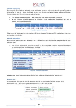 85
Rastrear Precedentes
Este comando desenha setas rastreadoras nas células que fornecem valores diretamente para a fórmula na
célula ativa. Ou seja, se a célula selecionada contém uma fórmula, você pode localizar todas as células que
fornecem dados para ela, conhecidos como precedentes.
Para rastrear precedentes, deixe a seleção na célula que contém o resultado da fórmula.
Na guia Fórmulas, no grupo Auditoria de Fórmulas e clique em Rastrear Precedentes. Você verá a
planilha com a aparência a seguir:
Figura 137: Rastrear Precedentes
Para rastrear as células que fornecem valores indiretamente para a fórmula na célula ativa, clique novamente
em Rastrear Precedentes.
Rastrear Dependentes
Este comando desenha uma seta rastreadora para a célula ativa a partir das fórmulas que dependem do valor
na célula ativa.
Para rastrear dependentes, posicione a seleção na célula de partida e escolha Rastrear Dependentes
no grupo Auditoria de Fórmulas da guia Fórmulas.
Figura 138: Rastreando Dependentes
Para adicionar outros níveis de dependentes indiretos, clique de novo em Rastrear Dependentes.
Rastrear Erros
Quando a célula ativa tem um valor de erro como #VALOR ou #DIV/0, este comando desenha setas
rastreadoras para a célula ativa a partir das células que causam o valor de erro.
Figura 129: Comando Rastrear Erros
 