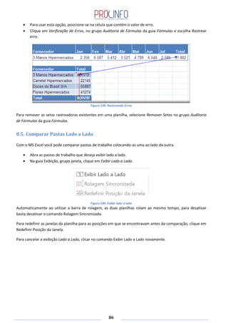 86
Para usar esta opção, posicione-se na célula que contém o valor de erro.
Clique em Verificação de Erros, no grupo Auditoria de Fórmulas da guia Fórmulas e escolha Rastrear
erro.
Figura 139: Rastreando Erros
Para remover as setas rastreadoras existentes em uma planilha, selecione Remover Setas no grupo Auditoria
de Fórmulas da guia Fórmulas.
8.5. Comparar Pastas Lado a Lado
Com o MS Excel você pode comparar pastas de trabalho colocando-as uma ao lado da outra.
Abra as pastas de trabalho que deseja exibir lado a lado.
Na guia Exibição, grupo janela, clique em Exibir Lado a Lado.
Figura 140: Exibir lado a lado
Automaticamente ao utilizar a barra de rolagem, as duas planilhas rolam ao mesmo tempo, para desativar
basta desativar o comando Rolagem Sincronizada.
Para redefinir as janelas da planilha para as posições em que se encontravam antes da comparação, clique em
Redefinir Posição da Janela.
Para cancelar a exibição Lado a Lado, clicar no comando Exibir Lado a Lado novamente.
 