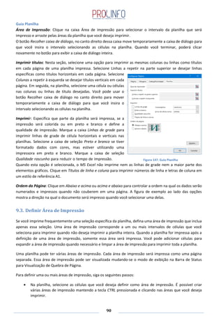 90
Guia Planilha
Área de Impressão: Clique na caixa Área de impressão para selecionar o intervalo da planilha que será
impresso e arraste pelas áreas da planilha que você deseja imprimir.
O botão Recolher caixa de diálogo, no canto direito dessa caixa move temporariamente a caixa de diálogo para
que você insira o intervalo selecionando as células na planilha. Quando você terminar, poderá clicar
novamente no botão para exibir a caixa de diálogo inteira.
Imprimir títulos: Nesta seção, selecione uma opção para imprimir as mesmas colunas ou linhas como títulos
em cada página de uma planilha impressa. Selecione Linhas a repetir na parte superior se desejar linhas
específicas como títulos horizontais em cada página. Selecione
Colunas a repetir à esquerda se desejar títulos verticais em cada
página. Em seguida, na planilha, selecione uma célula ou células
nas colunas ou linhas de título desejadas. Você pode usar o
botão Recolher caixa de diálogo no canto direito para mover
temporariamente a caixa de diálogo para que você insira o
intervalo selecionando as células na planilha.
Imprimir: Especifica que parte da planilha será impressa, se a
impressão será colorida ou em preto e branco e define a
qualidade de impressão. Marque a caixa Linhas de grade para
imprimir linhas de grade de célula horizontais e verticais nas
planilhas. Selecione a caixa de seleção Preto e branco se tiver
formatado dados com cores, mas estiver utilizando uma
impressora em preto e branco. Marque a caixa de seleção
Qualidade rascunho para reduzir o tempo de impressão.
Quando esta opção é selecionada, o MS Excel não imprime nem as linhas de grade nem a maior parte dos
elementos gráficos. Clique em Títulos de linha e coluna para imprimir números de linha e letras de coluna em
um estilo de referência A1.
Ordem da Página: Clique em Abaixo e acima ou acima e abaixo para controlar a ordem na qual os dados serão
numerados e impressos quando não couberem em uma página. A figura de exemplo ao lado das opções
mostra a direção na qual o documento será impresso quando você selecionar uma delas.
9.3. Definir Área de Impressão
Se você imprime frequentemente uma seleção específica da planilha, defina uma área de impressão que inclua
apenas essa seleção. Uma área de impressão corresponde a um ou mais intervalos de células que você
seleciona para imprimir quando não deseja imprimir a planilha inteira. Quando a planilha for impressa após a
definição de uma área de impressão, somente essa área será impressa. Você pode adicionar células para
expandir a área de impressão quando necessário e limpar a área de impressão para imprimir toda a planilha.
Uma planilha pode ter várias áreas de impressão. Cada área de impressão será impressa como uma página
separada. Essa área de impressão pode ser visualizada mudando-se o modo de exibição na Barra de Status
para Visualização de Quebra de Página.
Para definir uma ou mais áreas de impressão, siga os seguintes passos:
Na planilha, selecione as células que você deseja definir como área de impressão. É possível criar
várias áreas de impressão mantendo a tecla CTRL pressionada e clicando nas áreas que você deseja
imprimir.
Figura 147: Guia Planilha
 