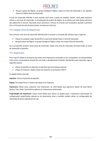91
Na guia Layout da Página, no grupo Configurar Página, clique em Área de Impressão e, em seguida,
clique em Definir Área de Impressão.
A área de impressão definida é salva quando você salva a pasta de trabalho. Porém, você pode adicionar
células a uma área de impressão, na visualização de quebra de página. Se as células que você deseja adicionar
são adjacentes à área de impressão atual, posicione o mouse na a borda azul tracejada e quando o ponteiro
ficar no formato de seta de duas pontas, arraste para incluí-las.
9.4. Limpar Área de Impressão
Para remover uma área de impressão definida (não é remover o conteúdo das células), faça o seguinte:
Clique em qualquer lugar da planilha na qual você deseja limpar a área de impressão.
Na guia Layout da Página, no grupo Configurar Página, clique em Limpar Área de Impressão.
Se a sua planilha contiver várias áreas de impressão, limpar uma área de impressão removerá todas as áreas
de impressão na planilha.
9.5. Impressão
Para imprimir dados é necessário que exista uma impressora conectada ao seu computador, ou compartilhada
entre vários computadores através de uma rede, e devidamente instalada. Atendendo esses requisitos, siga os
seguintes passos:
Clique na planilha ou selecione as planilhas que você deseja imprimir.
Clique em Arquivo e depois clique em Imprimir ou pressione CTRL+P.
As opções desta caixa são:
Imprimir: Inicia a impressão da planilha.
Cópias: Para determinar o número de cópias a ser impresso.
Impressora: Nesta caixa, selecione uma impressora. As informações que aparecem abaixo da caixa Nome
(Status, Tipo, Onde, Comentário) aplicam-se à impressora selecionada.
Propriedades da Impressora: Clique neste botão para alterar as opções para a impressora selecionada. As
configurações especificadas aplicam-se ao documento ativo e também podem afetar as configurações de
impressão de outros aplicativos em uso.
 