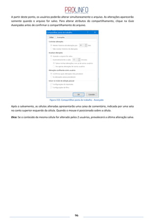 96
A partir deste ponto, os usuários poderão alterar simultaneamente o arquivo. As alterações aparecerão
somente quando o arquivo for salvo. Para alterar atributos do compartilhamento, clique na Guia
Avançadas antes de confirmar o compartilhamento do arquivo.
Figura 153: Compartilhar pasta de trabalho - Avançada
Após o salvamento, as células alteradas apresentarão uma caixa de comentário, indicada por uma seta
no canto superior esquerdo da célula. Quando o mouse é posicionado sobre a célula.
Dica: Se o conteúdo da mesma célula for alterado pelos 2 usuários, prevalecerá a última alteração salva.
 