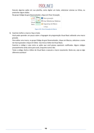 98
Execute algumas ações em sua planilha, como digitar um texto, selecionar colunas ou linhas, ou
preencher alguns dados.
No grupo Código da guia Desenvolvedor, clique em Parar Gravação.
Figura 155: Parar Gravação de Macro
3. Examine melhor a macro e faça o teste.
Você pode aprender um pouco sobre a linguagem de programação Visual Basic editando uma macro
gravada.
Para editar uma macro, no grupo Código da guia Desenvolvedor, clique em Macros, selecione o nome
da macro gravada e clique em Editar. Isso inicia o Editor do Visual Basic.
Examine o código e veja como as ações que você gravou aparecem codificadas. Alguns códigos
provavelmente serão claros para você, enquanto outros não.
Teste o código, feche o Editor do Visual Basic e execute a macro novamente. Desta vez, veja se algo
diferente acontece!
 
