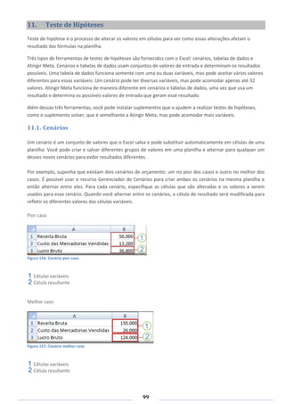 99
11. Teste de Hipóteses
Teste de hipótese é o processo de alterar os valores em células para ver como essas alterações afetam o
resultado das fórmulas na planilha.
Três tipos de ferramentas de testes de hipóteses são fornecidos com o Excel: cenários, tabelas de dados e
Atingir Meta. Cenários e tabelas de dados usam conjuntos de valores de entrada e determinam os resultados
possíveis. Uma tabela de dados funciona somente com uma ou duas variáveis, mas pode aceitar vários valores
diferentes para essas variáveis. Um cenário pode ter diversas variáveis, mas pode acomodar apenas até 32
valores. Atingir Meta funciona de maneira diferente em cenários e tabelas de dados, uma vez que usa um
resultado e determina os possíveis valores de entrada que geram esse resultado.
Além dessas três ferramentas, você pode instalar suplementos que o ajudem a realizar testes de hipóteses,
como o suplemento solver, que é semelhante a Atingir Meta, mas pode acomodar mais variáveis.
11.1. Cenários
Um cenário é um conjunto de valores que o Excel salva e pode substituir automaticamente em células de uma
planilha. Você pode criar e salvar diferentes grupos de valores em uma planilha e alternar para qualquer um
desses novos cenários para exibir resultados diferentes.
Por exemplo, suponha que existam dois cenários de orçamento: um no pior dos casos e outro no melhor dos
casos. É possível usar o recurso Gerenciador de Cenários para criar ambos os cenários na mesma planilha e
então alternar entre eles. Para cada cenário, especifique as células que são alteradas e os valores a serem
usados para esse cenário. Quando você alternar entre os cenários, a célula de resultado será modificada para
refletir os diferentes valores das células variáveis.
Pior caso
Figura 156: Cenário pior caso
Células variáveis
Célula resultante
Melhor caso
Figura 157: Cenário melhor caso
Células variáveis
Célula resultante
 