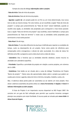 14 Ms Project
Campos da caixa de diálogo informações sobre o projeto
- Data de início: Data de início do projeto.
- Data de término: Data de término do projeto.
- Agendar a partir de: um projeto pode ter um fim ou um início determinado, mas nunca
terá os dois ao mesmo tempo. Por este motivo, ao ser escolhida a opção “Data de início do
projeto” o campo para preenchimento da “Data de início” estará habilitado, quando se
escolhe esta opção, as atividades são projetadas para começarem o mais breve possível.
Caso a opção “Data de término do projeto” seja escolhida, estará habilitado o campo para
preenchimento da “Data de término” e neste caso as atividades serão projetadas para
terminarem o mais tarde possível.
- Data Atual: Dia de hoje;
- Data de Status: É uma data diferente da atual que é definida para reportar as condições de
tempo, custo ou desempenho de um projeto. Serve como ponto de referência para
comparações entre cronogramas e cálculo de valor acumulado. Se a data de status for
definida como ND, o programa usará a data atual como a data de status.
- Calendário: Dias e horários que as atividades deverão obedecer, exceto recurso ou
atividade com calendário específico.
- Prioridade: Especifica a prioridade do projeto em relação a outros projetos, em números
de 0 a 1000.
- Estatísticas: Este botão ao ser clicado abre a caixa de diálogo “Estatísticas do Projeto
‘Nome do projeto’ ”. Nesta caixa são apresentados dados sobre o projeto que podem ser
usados para revisar a agenda, datas de início e término, durações, trabalho, custos, etc.
Obs.: A abertura desta janela pode ser automático ao ser aberto um novo projeto. Para
ativar a abertura automática da janela utiliza-se o menu Ferramentas → Opções → Geral →
Solicitar informações ao abrir projeto.
O Guia do Projeto é um importante recurso disponível no MS Project 2007. Ele
consiste em um guia de fácil utilização para permitir que usuários iniciantes consigam
planejar seus projetos com maior facilidade. O recurso pode ser ativado pelo menu Exibir →
Ativar Guia do Projeto.
 
