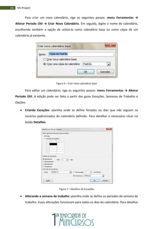 16 Ms Project
Para criar um novo calendário, siga os seguintes passos: menu Ferramentas →
Alterar Período Útil → Criar Novo Calendário. Em seguida, digite o nome do calendário,
escolhendo também a opção de utilizá-lo como calendário base ou como cópia de um
calendário já existente.
Figura 6 – Criar novo calendário base
Para editar um calendário, siga os seguintes passos: menu Ferramentas → Alterar
Período Útil. A edição pode ser feita a partir das guias Exceções, Semanas de Trabalho e
Opções.
 Criando Exceções: planilha onde se define feriados ou dias que não seguem os
horários padronizados do calendário definido. Para detalhar é necessário clicar no
botão Detalhes.
Figura 7 – Detalhes de Exceções
 Alterando a semana de trabalho: planilha onde se define os períodos da semana de
trabalho. Essas alterações funcionam para todos os dias do calendário. Para detalhar
 