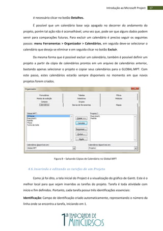 17Introdução ao Microsoft Project
é necessário clicar no botão Detalhes.
É possível que um calendário base seja apagado no decorrer do andamento do
projeto, porém tal ação não é aconselhável, uma vez que, pode ser que alguns dados podem
servir para comparações futuras. Para excluir um calendário é preciso seguir os seguintes
passos: menu Ferramentas > Organizador > Calendários, em seguida deve-se selecionar o
calendário que deseja-se eliminar e em seguida clicar no botão Excluir.
Da mesma forma que é possível excluir um calendário, também é possível definir um
projeto a partir da cópia de calendários prontos em um arquivo de calendários anterior,
bastando apenas selecionar o projeto e copiar seus calendários para o GLOBAL.MPT. Com
este passo, estes calendários estarão sempre disponíveis no momento em que novos
projetos forem criados.
Figura 8 – Salvando Cópias de Calendário no Global.MPT
4.6. Inserindo e editando as tarefas de um Projeto
Como já foi dito, a tela inicial do Project é a visualização do gráfico de Gantt. Este é o
melhor local para que sejam inseridas as tarefas do projeto. Tarefa é toda atividade com
início e fim definidos. Portanto, cada tarefa possui três identificações essenciais:
Identificação: Campo de identificação criado automaticamente, representando o número da
linha onde se encontra a tarefa, iniciando em 1.
 