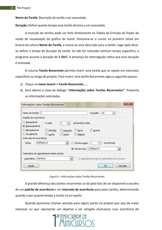 18 Ms Project
Nome da Tarefa: Descrição da tarefa a ser executada.
Duração: Define quanto tempo essa tarefa demora a ser executada.
A inserção de tarefas pode ser feita diretamente na Tabela de Entrada de Dados do
modo de visualização do gráfico de Gantt. Posiciona-se o cursor na primeira célula em
branco da coluna Nome da Tarefa, e insere-se uma descrição para a tarefa. Logo após deve-
se definir o tempo de duração da tarefa. Se não for colocado nenhum tempo específico, o
programa assume a duração de 1 Dia?. A presença da interrogação indica que essa duração
é estimada.
O recurso Tarefa Recorrente permite inserir uma tarefa que se repete em intervalos
específicos ao longo do projeto. Para Inserir uma tarefa Recorrente siga os seguintes passos:
a) Clique no menu Inserir > Tarefa Recorrente... ;
b) Será aberta a caixa de diálogo “Informações sobre Tarefas Recorrentes”. Preencha
as informações solicitadas.
Figura 9 – Informações sobre Tarefas Recorrentes
A grande diferença das tarefas recorrentes se dá pelo fato de ser disponível a escolha
de um padrão de ocorrência e um intervalo de ocorrência para estas tarefas, determinando
quando e por quanto tempo a tarefa irá se repetir.
Quando queremos chamar atenção para algum ponto no projeto que seja de maior
interesse ou que represente um objetivo a ser atingido chamamos essa ocorrência de
 
