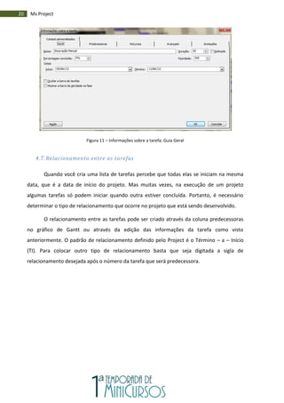 20 Ms Project
Figura 11 – Informações sobre a tarefa: Guia Geral
4.7. Relacionamento entre as tarefas
Quando você cria uma lista de tarefas percebe que todas elas se iniciam na mesma
data, que é a data de início do projeto. Mas muitas vezes, na execução de um projeto
algumas tarefas só podem iniciar quando outra estiver concluída. Portanto, é necessário
determinar o tipo de relacionamento que ocorre no projeto que está sendo desenvolvido.
O relacionamento entre as tarefas pode ser criado através da coluna predecessoras
no gráfico de Gantt ou através da edição das informações da tarefa como visto
anteriormente. O padrão de relacionamento definido pelo Project é o Término – a – Início
(TI). Para colocar outro tipo de relacionamento basta que seja digitada a sigla de
relacionamento desejada após o número da tarefa que será predecessora.
 