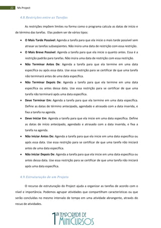 22 Ms Project
4.8. Restrições entre as Tarefas
As restrições impõem limites na forma como o programa calcula as datas de início e
de término das tarefas. Elas podem ser de vários tipos:
 O Mais Tarde Possível: Agenda a tarefa para que ela inicie o mais tarde possível sem
atrasar as tarefas subseqüentes. Não insira uma data de restrição com essa restrição.
 O Mais Breve Possível: Agenda a tarefa para que ela inicie o quanto antes. Essa é a
restrição padrão para tarefas. Não insira uma data de restrição com essa restrição.
 Não Terminar Antes De: Agenda a tarefa para que ela termine em uma data
específica ou após essa data. Use essa restrição para se certificar de que uma tarefa
não terminará antes de uma data específica.
 Não Terminar Depois De: Agenda a tarefa para que ela termine em uma data
específica ou antes dessa data. Use essa restrição para se certificar de que uma
tarefa não terminará após uma data específica.
 Deve Terminar Em: Agenda a tarefa para que ela termine em uma data específica.
Define as datas de término antecipado, agendado e atrasado com a data inserida, e
fixa a tarefa na agenda.
 Deve Iniciar Em: Agenda a tarefa para que ela inicie em uma data específica. Define
as datas de início antecipado, agendado e atrasado com a data inserida, e fixa a
tarefa na agenda.
 Não Iniciar Antes De: Agenda a tarefa para que ela inicie em uma data específica ou
após essa data. Use essa restrição para se certificar de que uma tarefa não iniciará
antes de uma data específica.
 Não Iniciar Depois De: Agenda a tarefa para que ela inicie em uma data específica ou
antes dessa data. Use essa restrição para se certificar de que uma tarefa não iniciará
após uma data específica.
4.9. Estruturação de um Projeto
O recurso de estruturação do Project ajuda a organizar as tarefas de acordo com o
nível e importância. Podemos agrupar atividades que compartilham características ou que
serão concluídas no mesmo intervalo de tempo em uma atividade abrangente, através do
recuo de atividades.
 