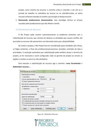 31Planejando e Gerenciando com o Project
projeto, outra maneira de encurtar o caminho crítico é estender o dia útil ou a
jornada de trabalho no calendário do recurso ou no calendário-base, se vários
recursos estiverem alocados às tarefas cuja duração se deseja encurtar.
 Removendo predecessoras desnecessárias: esta estratégia elimina os atrasos
causados pelas predecessoras que não afetam a tarefa.
5.2. Nivelamento de Recursos
O Ms Project pode resolver automaticamente os problemas existentes com a
redistribuição de recursos, que consiste em deslocar as atividades que causam conflito, até
que todos os recursos não apresentem uma demanda maior que a disponibilidade.
Ao nivelar o projeto, o Ms Project leva em consideração quais atividades são críticas,
as folgas existentes, o fluxo das predecessoras/sucessoras, durações, restrições de data e
prioridades. A resolução automática por redistribuição pode também atrasar o término do
projeto, se for necessário e assim configurado. Cabe ao gerente do projeto ao simular as
opções e resolver se esta é ou não satisfatória.
Para executar a redistribuição de recursos siga o caminho: menu Ferramentas >
Redistribuir recursos ...
Figura 16 – Redistribuir Recursos
 