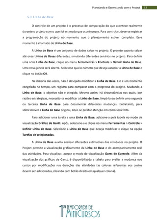 33Planejando e Gerenciando com o Project
5.3. Linha de Base
O controle de um projeto é o processo de comparação do que acontece realmente
durante o projeto com o que foi estimado que acontecesse. Para controlar, deve-se registrar
a programação do projeto no momento que o planejamento estiver completo. Esse
momento é chamado de Linha de Base.
A Linha de Base é um conjunto de dados salvo no projeto. O projeto suporta salvar
até onze Linhas de Bases diferentes, simulando diferentes cenários no projeto. Para definir
uma nova Linha de Base, clique no menu Ferramentas > Controle > Definir Linha de Base.
Uma nova janela será aberta. Selecione qual o número que deseja associar a Linha de Base e
clique no botão OK.
Na maioria das vezes, não é desejado modificar a Linha de Base. Ele é um momento
congelado no tempo, um registro para comparar com o progresso do projeto. Mudando a
Linha de Base, o objetivo não é atingido. Mesmo assim, há circunstâncias nas quais, por
razões estratégicas, necessita-se modificar a Linha de Base, limpá-la ou definir uma segunda
ou terceira Linha de Base para documentar diferentes mudanças. Entretanto, para
sobrescrever a Linha de Base original, deve-se prestar atenção em como será feito.
Para adicionar uma tarefa a uma Linha de Base, adicione-a pela tabela no modo de
visualização Gráfico de Gantt. Após, selecione-a e clique no menu Ferramentas > Controle >
Definir Linha de Base. Selecione a Linha de Base que deseja modificar e clique na opção
Tarefas de selecionadas.
A Linha de Base auxilia analisar diferentes estimativas das atividades no projeto. O
Project permite a visualização graficamente da Linha de Base e do acompanhamento real
das atividades. Para visualizar, acesse o modo de visualização Gantt de Controle. Além da
visualização dos gráficos de Gantt, é disponibilizada a tabela para avaliar a mudança nos
custos por modificações nas durações das atividades (as colunas referentes aos custos
devem ser adicionadas, clicando com botão direito em qualquer coluna).
 