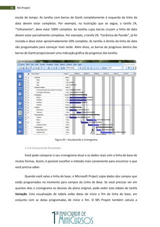 36 Ms Project
escala de tempo. As tarefas com barras de Gantt completamente à esquerda da linha da
data devem estar completas. Por exemplo, na ilustração que se segue, a tarefa 24,
“Telhamento”, deve estar 100% completa. As tarefas cujas barras cruzam a linha de data
devem estar parcialmente completas. Por exemplo, a tarefa 29, “Cerâmica de Parede”, já foi
iniciada e deve estar aproximadamente 50% completa. As tarefas à direita da linha de data
são programadas para começar mais tarde. Além disso, as barras de progresso dentro das
barras de Gantt proporcionam uma indicação gráfica do progresso das tarefas.
Figura 20 – Visualizando o Cronograma
5.4.4.Comparando Resultados
Você pode comparar o seu cronograma atual e os dados reais com a linha de base de
muitas formas. Assim, é possível escolher o método mais conveniente para encontrar o que
você precisa saber.
Quando você salva a linha de base, o Microsoft Project copia dados dos campos que
estão programados no momento para campos da Linha de Base. Se você precisar ver em
quantos dias o cronograma se desviou do plano original, pode exibir esta tabela de tarefa
Variação. Esta visualização de tabela exibe datas de início e fim de linha de base, em
conjunto com as datas programadas de início e fim. O MS Project também calcula a
 