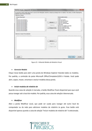 40 Ms Project
Figura 23 – Editando Modelo de Relatório Visual
 Gerenciar Modelo
Clique nesse botão para abrir uma janela do Windows Explorer listando todos os modelos.
Por padrão, o conteúdo da pasta Microsoft OfficeTemplates1033 é listado. Você pode
abrir, copiar, mover, renomear e excluir modelos dessa janela.
 Incluir modelos de relatório de
Quando essa caixa de seleção é marcada, o botão Modificar ficará disponível para que você
possa navegar até o local do modelo. Por padrão, essa caixa de seleção é desmarcada.
 Modificar
Abre a janela Modificar Local, que pode ser usada para navegar até outro local do
computador ou da rede para adicionar modelos de relatório às guias. Esse botão está
disponível apenas quando a caixa de seleção “Incluir modelos de relatório de” é selecionada.
 