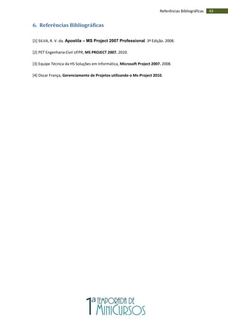 43Referências Bibliográficas
6. Referências Bibliográficas
[1] SILVA, R. V. da. Apostila – MS Project 2007 Professional. 3ª Edição. 2008.
[2] PET Engenharia Civil UFPR, MS PROJECT 2007. 2010.
[3] Equipe Técnica da HS Soluções em Informática, Microsoft Project 2007. 2008.
[4] Oscar França, Gerenciamento de Projetos utilizando o Ms-Project 2010.
 