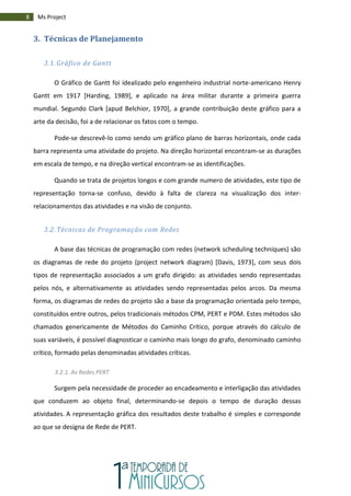8 Ms Project
3. Técnicas de Planejamento
3.1. Gráfico de Gantt
O Gráfico de Gantt foi idealizado pelo engenheiro industrial norte-americano Henry
Gantt em 1917 [Harding, 1989], e aplicado na área militar durante a primeira guerra
mundial. Segundo Clark [apud Belchior, 1970], a grande contribuição deste gráfico para a
arte da decisão, foi a de relacionar os fatos com o tempo.
Pode-se descrevê-lo como sendo um gráfico plano de barras horizontais, onde cada
barra representa uma atividade do projeto. Na direção horizontal encontram-se as durações
em escala de tempo, e na direção vertical encontram-se as identificações.
Quando se trata de projetos longos e com grande numero de atividades, este tipo de
representação torna-se confuso, devido à falta de clareza na visualização dos inter-
relacionamentos das atividades e na visão de conjunto.
3.2. Técnicas de Programação com Redes
A base das técnicas de programação com redes (network scheduling techniques) são
os diagramas de rede do projeto (project network diagram) [Davis, 1973], com seus dois
tipos de representação associados a um grafo dirigido: as atividades sendo representadas
pelos nós, e alternativamente as atividades sendo representadas pelos arcos. Da mesma
forma, os diagramas de redes do projeto são a base da programação orientada pelo tempo,
constituídos entre outros, pelos tradicionais métodos CPM, PERT e PDM. Estes métodos são
chamados genericamente de Métodos do Caminho Crítico, porque através do cálculo de
suas variáveis, é possível diagnosticar o caminho mais longo do grafo, denominado caminho
crítico, formado pelas denominadas atividades críticas.
3.2.1. As Redes PERT
Surgem pela necessidade de proceder ao encadeamento e interligação das atividades
que conduzem ao objeto final, determinando-se depois o tempo de duração dessas
atividades. A representação gráfica dos resultados deste trabalho é simples e corresponde
ao que se designa de Rede de PERT.
 