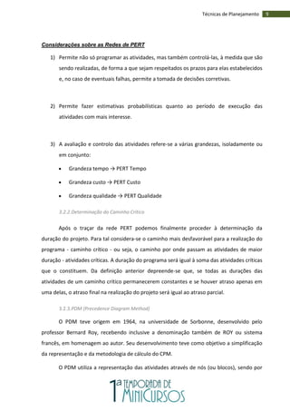 9Técnicas de Planejamento
Considerações sobre as Redes de PERT
1) Permite não só programar as atividades, mas também controlá-las, à medida que são
sendo realizadas, de forma a que sejam respeitados os prazos para elas estabelecidos
e, no caso de eventuais falhas, permite a tomada de decisões corretivas.
2) Permite fazer estimativas probabilísticas quanto ao período de execução das
atividades com mais interesse.
3) A avaliação e controlo das atividades refere-se a várias grandezas, isoladamente ou
em conjunto:
 Grandeza tempo → PERT Tempo
 Grandeza custo → PERT Custo
 Grandeza qualidade → PERT Qualidade
3.2.2.Determinação do Caminho Crítico
Após o traçar da rede PERT podemos finalmente proceder à determinação da
duração do projeto. Para tal considera-se o caminho mais desfavorável para a realização do
programa - caminho crítico - ou seja, o caminho por onde passam as atividades de maior
duração - atividades críticas. A duração do programa será igual à soma das atividades críticas
que o constituem. Da definição anterior depreende-se que, se todas as durações das
atividades de um caminho crítico permanecerem constantes e se houver atraso apenas em
uma delas, o atraso final na realização do projeto será igual ao atraso parcial.
3.2.3.PDM (Precedence Diagram Method)
O PDM teve origem em 1964, na universidade de Sorbonne, desenvolvido pelo
professor Bernard Roy, recebendo inclusive a denominação também de ROY ou sistema
francês, em homenagem ao autor. Seu desenvolvimento teve como objetivo a simplificação
da representação e da metodologia de cálculo do CPM.
O PDM utiliza a representação das atividades através de nós (ou blocos), sendo por
 