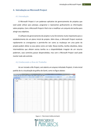 11Introdução ao Microsoft Project
4. Introdução ao Microsoft Project
4.1. Introdução
O Microsoft Project é um poderoso aplicativo de gerenciamento de projetos que
você pode utilizar para planejar, programar e representar graficamente as informações
sobre projetos. Com o Microsoft Project é fácil criar e modificar um conjunto de tarefas para
atingir seus objetivos.
O software de gerenciamento de projeto é uma ferramenta muito importante para o
estabelecimento de um plano inicial de projeto. Além disso, o Microsoft Project recalcula
rapidamente os cronogramas e permite-lhe ver como as mudanças em uma parte do
projeto podem afetar os seus plano como um todo. Novas tarefas, tarefas obsoletas, datas
intermediárias que afetam outras tarefas ou a disponibilidade irregular de um recurso
poderiam, caso contrário, passar despercebidas; mas com o Microsoft Project você pode
manter tudo sob controle.
4.2. Conhecendo a Área de Trabalho
Ao ser iniciado o Ms Project, será aberto um arquivo intitulado Projeto1. A tela inicial
padrão do é a visualização do gráfico de Gantt, como na figura abaixo:
Figura 1 – Tela Inicial: Gráfico de Gantt
 