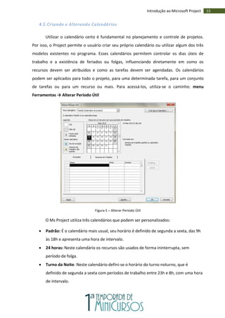 15Introdução ao Microsoft Project
4.5. Criando e Alterando Calendários
Utilizar o calendário certo é fundamental no planejamento e controle de projetos.
Por isso, o Project permite o usuário criar seu próprio calendário ou utilizar algum dos três
modelos existentes no programa. Esses calendários permitem controlar os dias úteis de
trabalho e a existência de feriados ou folgas, influenciando diretamente em como os
recursos devem ser atribuídos e como as tarefas devem ser agendadas. Os calendários
podem ser aplicados para todo o projeto, para uma determinada tarefa, para um conjunto
de tarefas ou para um recurso ou mais. Para acessá-los, utiliza-se o caminho: menu
Ferramentas → Alterar Período Útil
Figura 5 – Alterar Período Útil
O Ms Project utiliza três calendários que podem ser personalizados:
 Padrão: É o calendário mais usual, seu horário é definido de segunda a sexta, das 9h
às 18h e apresenta uma hora de intervalo.
 24 horas: Neste calendário os recursos são usados de forma ininterrupta, sem
período de folga.
 Turno da Noite: Neste calendário defini-se o horário do turno noturno, que é
definido de segunda a sexta com períodos de trabalho entre 23h e 8h, com uma hora
de intervalo.
 