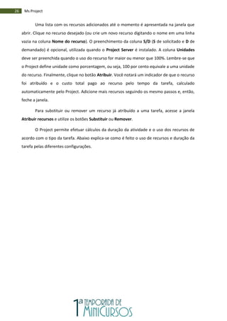 26 Ms Project
Uma lista com os recursos adicionados até o momento é apresentada na janela que
abrir. Clique no recurso desejado (ou crie um novo recurso digitando o nome em uma linha
vazia na coluna Nome do recurso). O preenchimento da coluna S/D (S de solicitado e D de
demandado) é opcional, utilizada quando o Project Server é instalado. A coluna Unidades
deve ser preenchida quando o uso do recurso for maior ou menor que 100%. Lembre-se que
o Project define unidade como porcentagem, ou seja, 100 por cento equivale a uma unidade
do recurso. Finalmente, clique no botão Atribuir. Você notará um indicador de que o recurso
foi atribuído e o custo total pago ao recurso pelo tempo da tarefa, calculado
automaticamente pelo Project. Adicione mais recursos seguindo os mesmo passos e, então,
feche a janela.
Para substituir ou remover um recurso já atribuído a uma tarefa, acesse a janela
Atribuir recursos e utilize os botões Substituir ou Remover.
O Project permite efetuar cálculos da duração da atividade e o uso dos recursos de
acordo com o tipo da tarefa. Abaixo explica-se como é feito o uso de recursos e duração da
tarefa pelas diferentes configurações.
 