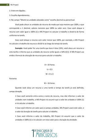 28 Ms Project
2. Entre em Opções;
3. Escolha Agendamento;
4. No campo “Mostre as unidades alocadas como” escolha decimal ou percentual.
Você pode alocar as unidades do recurso de modo que seja maiores que 100%, o que
corresponde a 1 decimal, valores menores que 100% ou valor zero. Caso você aloque o
recurso com valor igual a 100% (1) o MS Project ira calcular o trabalho e dividi-lo de forma
uniforme na tarefa.
Caso você aloque o recurso com valor menor que 100%, por exemplo, o MS Project
ira calcular o trabalho do recurso e dividi-lo ao longo do tempo da tarefa.
Exemplo: Você pode Ter uma tarefa que dure 4 dias (32h), você aloca um recurso a
esta tarefa e informa que as unidades do recurso serão iguais a 50% (0,5). O MS-Project usa
então a formula de alocação de recursos para calcular o trabalho.
D = 32 horas
U = 0,5
W = D x U
Portanto:
W = 16 horas.
Quando você aloca um recurso a uma tarefa o tempo da tarefa já está definido,
campo duração.
• Caso você somente entra como o nome do recurso, mas não informar o valor de
unidades nem trabalho, o MS-Project irá assumir que o valor de unidades é 100% (1)
e irá calcular o trabalho.
• Caso você informe um valor para o campo unidades, MS-Project usará este valor, e
o valor da duração da tarefa para calcular o trabalho.
• Caso você informe o valor do trabalho, MS Project irá assumir que o valor da
unidades é 100% (1) e irá calcular um novo valor para a duração da atividade.
 