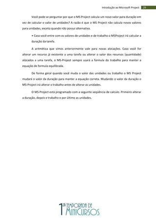 29Introdução ao Microsoft Project
Você pode se perguntar por que o MS Project calcula um novo valor para duração em
vez de calcular o valor de unidades? A razão é que o MS Project não calcula novos valores
para unidades, exceto quando não possui alternativa.
• Caso você entre com os valores de unidades e de trabalho o MSProject irá calcular a
duração da tarefa.
A aritmética que vimos anteriormente vale para novas alocações. Caso você for
alterar um recurso já existente a uma tarefa ou alterar o valor dos recursos (quantidade)
alocados a uma tarefa, o MS-Project sempre usará a formula do trabalho para manter a
equação de formula equilibrada.
De forma geral quando você muda o valor das unidades ou trabalho o MS Project
mudará o valor da duração para manter a equação correta. Mudando o valor da duração o
MS-Project irá alterar o trabalho antes de alterar as unidades.
O MS-Project está programado com a seguinte seqüência de calculo. Primeiro alterar
a duração, depois e trabalho e por último as unidades.
 