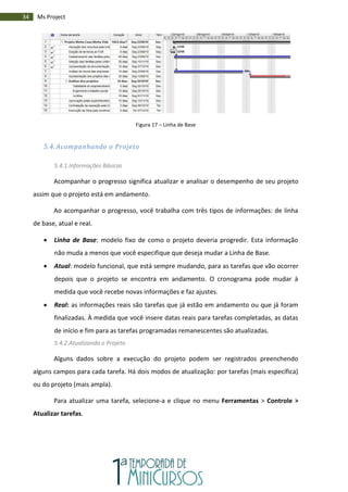 34 Ms Project
Figura 17 – Linha de Base
5.4. Acompanhando o Projeto
5.4.1.Informações Básicas
Acompanhar o progresso significa atualizar e analisar o desempenho de seu projeto
assim que o projeto está em andamento.
Ao acompanhar o progresso, você trabalha com três tipos de informações: de linha
de base, atual e real.
 Linha de Base: modelo fixo de como o projeto deveria progredir. Esta informação
não muda a menos que você especifique que deseja mudar a Linha de Base.
 Atual: modelo funcional, que está sempre mudando, para as tarefas que vão ocorrer
depois que o projeto se encontra em andamento. O cronograma pode mudar à
medida que você recebe novas informações e faz ajustes.
 Real: as informações reais são tarefas que já estão em andamento ou que já foram
finalizadas. À medida que você insere datas reais para tarefas completadas, as datas
de início e fim para as tarefas programadas remanescentes são atualizadas.
5.4.2.Atualizando o Projeto
Alguns dados sobre a execução do projeto podem ser registrados preenchendo
alguns campos para cada tarefa. Há dois modos de atualização: por tarefas (mais específica)
ou do projeto (mais ampla).
Para atualizar uma tarefa, selecione-a e clique no menu Ferramentas > Controle >
Atualizar tarefas.
 