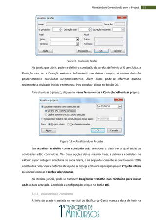 35Planejando e Gerenciando com o Project
Figura 18 – Atualizando Tarefas
Na janela que abrir, pode-se definir a conclusão da tarefa, definindo a % concluída, a
Duração real, ou a Duração restante. Informando um desses campos, os outros dois são
posteriormente calculados automaticamente. Além disso, pode-se informar quando
realmente a atividade iniciou e terminou. Para concluir, clique no botão OK.
Para atualizar o projeto, clique no menu Ferramentas > Controle > Atualizar projeto.
Figura 19 – Atualizando o Projeto
Em Atualizar trabalho como concluído até, selecione a data até a qual todas as
atividades estão concluídas. Nas duas opções desse mesmo item, a primeira considera no
cálculo a porcentagem concluída de cada tarefa, e na segunda somente as que tiverem 100%
concluídas. Selecione conforme desejado se deseja efetuar a operação para o Projeto inteiro
ou apenas para as Tarefas selecionadas.
Na mesma janela, pode-se também Reagendar trabalho não concluído para iniciar
após a data desejada. Concluída a configuração, clique no botão OK.
5.4.3. Visualizando o Cronograma
A linha de grade tracejada na vertical do Gráfico de Gantt marca a data de hoje na
 
