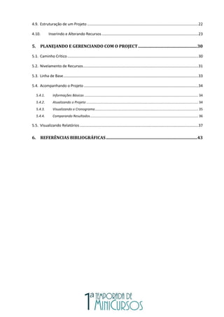 4.9. Estruturação de um Projeto ...........................................................................................................22
4.10. Inserindo e Alterando Recursos .............................................................................................23
5. PLANEJANDO E GERENCIANDO COM O PROJECT.........................................................30
5.1. Caminho Crítico ..............................................................................................................................30
5.2. Nivelamento de Recursos...............................................................................................................31
5.3. Linha de Base..................................................................................................................................33
5.4. Acompanhando o Projeto ..............................................................................................................34
5.4.1. Informações Básicas ........................................................................................................................ 34
5.4.2. Atualizando o Projeto ...................................................................................................................... 34
5.4.3. Visualizando o Cronograma............................................................................................................. 35
5.4.4. Comparando Resultados.................................................................................................................. 36
5.5. Visualizando Relatórios ..................................................................................................................37
6. REFERÊNCIAS BIBLIOGRÁFICAS........................................................................................43
 