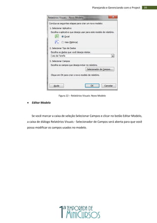 39Planejando e Gerenciando com o Project
Figura 22 – Relatórios Visuais: Novo Modelo
 Editar Modelo
Se você marcar a caixa de seleção Selecionar Campos e clicar no botão Editar Modelo,
a caixa de diálogo Relatórios Visuais - Selecionador de Campos será aberta para que você
possa modificar os campos usados no modelo.
 