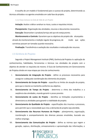 4 Ms Project
A escolha de um modelo é fundamental para o sucesso do projeto, determinando as
técnicas utilizadas e os agentes envolvidos em cada fase do projeto.
1.2.2.Fases Comuns no Ciclo de Vida de um Projeto
Iniciação: Avaliar a idéia e analisar os riscos, custos e requisitos iniciais.
Planejamento: Organização das atividades, recursos e documentos necessários.
Execução: Desenvolver o produto/serviço até que ele esteja pronto.
Monitoramento e Controle: Garantem que os objetivos do projeto são alcançados
através do monitoramento e medição regular do progresso, de modo que ações
corretivas possam ser tomadas quando necessário.
Finalização: Transferência e avaliação dos resultados e realocação dos recursos.
1.3. Gerência de Projetos
Segundo o Project Management Institute (PMI), Gerência de Projetos é a aplicação de
conhecimentos, habilidades, ferramentas e técnicas nas atividades do projeto com o
objetivo de atender os requisitos do mesmo. O Guia de Conhecimentos em Gerenciamento
de Projetos divide em nove etapas por área de conhecimento:
I. Gerenciamento de Integração do Projeto - define os processos necessários para
assegurar a adequada coordenação dos elementos do projeto.
II. Gerenciamento do Escopo do Projeto - especifica os limites de atuação do projeto,
para que o mesmo se mantenha conforme seu objetivo.
III. Gerenciamento de Tempo do Projeto - determina o ritmo dos trabalhos e a
seqüência das atividades, visando garantir o prazo previsto.
IV. Gerenciamento de custos do Projeto - identifica as limitações orçamentárias e
dimensiona as atividades para garantir a viabilidade do projeto.
V. Gerenciamento da Qualidade do Projeto - especificações dos insumos e processos,
para permitir que a necessidade que criou a demanda do projeto seja atendida.
VI. Gerenciamento dos Recursos Humanos do Projeto - planejamento, organização,
coordenação e acompanhamento das diversas pessoas envolvidas, buscado seu
melhor emprego.
VII. Gerenciamento das Comunicações do Projeto - define as normas que regem a
geração, captura, distribuição, armazenamento e apresentação das informações, e
 