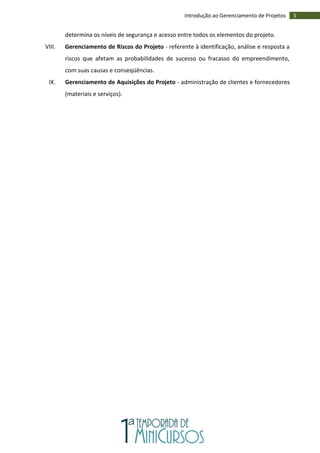 5Introdução ao Gerenciamento de Projetos
determina os níveis de segurança e acesso entre todos os elementos do projeto.
VIII. Gerenciamento de Riscos do Projeto - referente à identificação, análise e resposta a
riscos que afetam as probabilidades de sucesso ou fracasso do empreendimento,
com suas causas e conseqüências.
IX. Gerenciamento de Aquisições do Projeto - administração de clientes e fornecedores
(materiais e serviços).
 