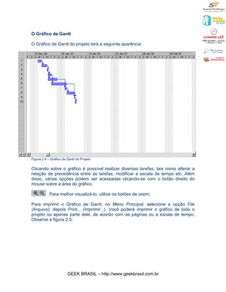 O Gráfico de Gantt

O Gráfico de Gantt do projeto terá a seguinte aparência:




Figura 2.4 – Gráfico de Gantt do Projeto

Clicando sobre o gráfico é possível realizar diversas tarefas, tais como alterar a
relação de precedência entre as tarefas, modificar a escala de tempo etc. Além
disso, várias opções podem ser acessadas clicando-se com o botão direito do
mouse sobre a área do gráfico.

            Para melhor visualizá-lo, utilize os botões de zoom:

Para imprimir o Gráfico de Gantt, no Menu Principal, selecione a opção File
(Arquivo), depois Print... (Imprimir...). Você poderá imprimir o gráfico de todo o
projeto ou apenas parte dele, de acordo com as páginas ou a escala de tempo.
Observe a figura 2.5:




                        GEEK BRASIL – http://www.geekbrasil.com.br
 