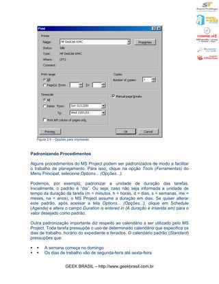 Figura 2.5 – Opções para impressão



Padronizando Procedimentos

Alguns procedimentos do MS Project podem ser padronizados de modo a facilitar
o trabalho de planejamento. Para isso, clique na opção Tools (Ferramentas) do
Menu Principal, selecione Options... (Opções...).

Podemos, por exemplo, padronizar a unidade de duração das tarefas.
Inicialmente, o padrão é “dia”. Ou seja, caso não seja informada a unidade de
tempo da duração da tarefa (m = minutos, h = horas, d = dias, s = semanas, me =
meses, na = anos), o MS Project assume a duração em dias. Se quiser alterar
este padrão, após acessar a tela Options... (Opções...), clique em Schedule
(Agenda) e altere o campo Duration is entered in (A duração é inserida em) para o
valor desejado como padrão.

Outra padronização importante diz respeito ao calendário a ser utilizado pelo MS
Project. Toda tarefa pressupõe o uso de determinado calendário que especifica os
dias de trabalho, horário do expediente e feriados. O calendário padrão (Standard)
pressupões que:

§   §    A semana começa no domingo
§   §    Os dias de trabalho vão de segunda-feira até sexta-feira


                      GEEK BRASIL – http://www.geekbrasil.com.br
 