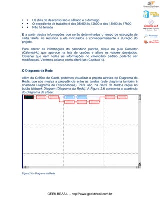 §   §    Os dias de descanso são o sábado e o domingo
§   §    O expediente de trabalho é das 08h00 às 12h00 e das 13h00 às 17h00
§   §    Não há feriado

É a partir destas informações que serão determinados o tempo de execução de
cada tarefa, os recursos a ela vinculados e conseqüentemente a duração do
projeto.

Para alterar as informações do calendário padrão, clique na guia Calendar
(Calendário) que aparece na tela de opções e altere os valores desejados.
Observe que nem todas as informações do calendário padrão poderão ser
modificadas. Veremos adiante como alterá-las (Capítulo 4).


O Diagrama da Rede

Além do Gráfico de Gantt, podemos visualizar o projeto através do Diagrama da
Rede, que nos mostra a precedência entre as tarefas (este diagrama também é
chamado Diagrama de Precedências). Para isso, na Barra de Modos clique no
botão Network Diagram (Diagrama da Rede). A Figura 2.6 apresenta a aparência
do Diagrama da Rede.




Figura 2.6 – Diagrama da Rede




                      GEEK BRASIL – http://www.geekbrasil.com.br
 