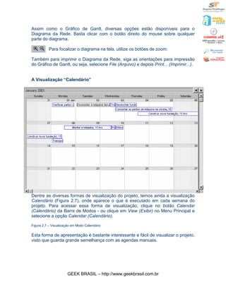 Assim como o Gráfico de Gantt, diversas opções estão disponíveis para o
Diagrama da Rede. Basta clicar com o botão direito do mouse sobre qualquer
parte do diagrama.

           Para focalizar o diagrama na tela, utilize os botões de zoom:

Também para imprimir o Diagrama da Rede, siga as orientações para impressão
do Gráfico de Gantt, ou seja, selecione File (Arquivo) e depois Print... (Imprimir...).


A Visualização “Calendário”




Dentre as diversas formas de visualização do projeto, temos ainda a visualização
Calendário (Figura 2.7), onde aparece o que é executado em cada semana do
projeto. Para acessar essa forma de visualização, clique no botão Calendar
(Calendário) da Barra de Modos - ou clique em View (Exibir) no Menu Principal e
selecione a opção Calendar (Calendário).

Figura 2.7 – Visualização em Modo Calendário

Esta forma de apresentação é bastante interessante e fácil de visualizar o projeto,
visto que guarda grande semelhança com as agendas manuais.




                      GEEK BRASIL – http://www.geekbrasil.com.br
 