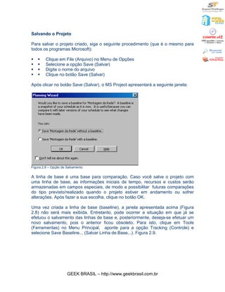 Salvando o Projeto

Para salvar o projeto criado, siga o seguinte procedimento (que é o mesmo para
todos os programas Microsoft):

§   §    Clique em File (Arquivo) no Menu de Opções
§   §    Selecione a opção Save (Salvar)
§   §    Digite o nome do arquivo
§   §    Clique no botão Save (Salvar)

Após clicar no botão Save (Salvar), o MS Project apresentará a seguinte janela:




Figura 2.8 – Opção de Salvamento

A linha de base é uma base para comparação. Caso você salve o projeto com
uma linha de base, as informações iniciais de tempo, recursos e custos serão
armazenadas em campos especiais, de modo a possibilitar futuras comparações
do tipo previsto/realizado quando o projeto estiver em andamento ou sofrer
alterações. Após fazer a sua escolha, clique no botão OK.

Uma vez criada a linha de base (baseline), a janela apresentada acima (Figura
2.8) não será mais exibida. Entretanto, pode ocorrer a situação em que já se
efetuou o salvamento das linhas de base e, posteriormente, deseja-se efetuar um
novo salvamento, pois o anterior ficou obsoleto. Para isto, clique em Tools
(Ferramentas) no Menu Principal, aponte para a opção Tracking (Controle) e
selecione Save Baseline... (Salvar Linha de Base...). Figura 2.9.




                      GEEK BRASIL – http://www.geekbrasil.com.br
 