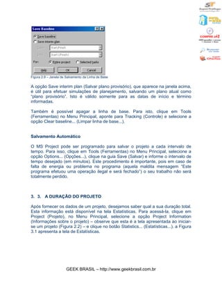 Figura 2.9 – Janela de Salvamento da Linha de Base

A opção Save interim plan (Salvar plano provisório), que aparece na janela acima,
é útil para efetuar simulações de planejamento, salvando um plano atual como
“plano provisório”. Isto é válido somente para as datas de início e término
informadas.

Também é possível apagar a linha de base. Para isto, clique em Tools
(Ferramentas) no Menu Principal, aponte para Tracking (Controle) e selecione a
opção Clear baseline... (Limpar linha de base...).


Salvamento Automático

O MS Project pode ser programado para salvar o projeto a cada intervalo de
tempo. Para isso, clique em Tools (Ferramentas) no Menu Principal, selecione a
opção Options... (Opções...), clique na guia Save (Salvar) e informe o intervalo de
tempo desejado (em minutos). Este procedimento é importante, pois em caso de
falta de energia ou problema no programa (aquela maldita mensagem “Este
programa efetuou uma operação ilegal e será fechado”) o seu trabalho não será
totalmente perdido.



3. 3. A DURAÇÃO DO PROJETO

Após fornecer os dados de um projeto, desejamos saber qual a sua duração total.
Esta informação está disponível na tela Estatísticas. Para acessá-la, clique em
Project (Projeto), no Menu Principal, selecione a opção Project Information
(Informações sobre o projeto) – observe que esta é a tela apresentada ao iniciar-
se um projeto (Figura 2.2) – e clique no botão Statistics... (Estatísticas...). a Figura
3.1 apresenta a tela de Estatísticas.




                      GEEK BRASIL – http://www.geekbrasil.com.br
 