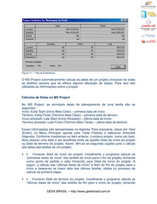 Figura 3.1 – Tela de Estatísticas

O MS Project automaticamente calcula as datas de um projeto (inclusive de todas
as tarefas) sempre que se efetua alguma alteração de dados. Para isso são
utilizadas as Informações sobre o projeto.


Cálculos de Datas no MS Project

No MS Project, as principais datas de planejamento de uma tarefa são as
seguintes:
Início: Early Start (Início Mais Cedo) – primeira data de início
Término: Early Finish (Término Mais Cedo) – primeira data de término
Início atrasado: Late Start (Início Atrasado) – última data de início
Término atrasado: Late Finish (Término Mais Tarde) – última data de término

Essas informações são apresentadas na Agenda. Para acessá-la, clique em View
(Exibir), no Menu Principal, aponte para Table (Tabela) e selecione Schedule
(Agenda). Conforme mostramos no item anterior, o próprio projeto, como um todo,
deve possuir uma data a ser escolhida entre as opções Data de início do projeto
ou Data de término do projeto. Assim, têm-se as seguintes opções para o cálculo
das datas das tarefas de um projeto:

§   §    Fornecer Data de início do projeto: inicialmente o programa calcula as
    “primeiras datas de início” das tarefas do início para o fim do projeto, tomando
    como ponto de partida o valor fornecido para Data de início do projeto. A
    seguir, o cálculo das “últimas datas de início” é feito do fim do projeto para o
    início e baseia-se na maior data das últimas tarefas, obtida no processo de
    cálculo da primeira etapa.

§   § Fornecer Data de término do projeto: inicialmente o programa calcula as
    “últimas datas de início” das tarefas do fim para o início do projeto, tomando

                        GEEK BRASIL – http://www.geekbrasil.com.br
 