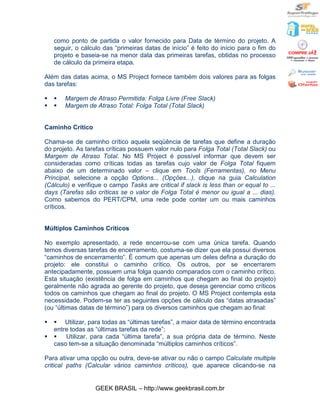 como ponto de partida o valor fornecido para Data de término do projeto. A
    seguir, o cálculo das “primeiras datas de início” é feito do início para o fim do
    projeto e baseia-se na menor data das primeiras tarefas, obtidas no processo
    de cálculo da primeira etapa.

Além das datas acima, o MS Project fornece também dois valores para as folgas
das tarefas:

§   §   Margem de Atraso Permitida: Folga Livre (Free Slack)
§   §   Margem de Atraso Total: Folga Total (Total Slack)


Caminho Crítico

Chama-se de caminho crítico aquela seqüência de tarefas que define a duração
do projeto. As tarefas críticas possuem valor nulo para Folga Total (Total Slack) ou
Margem de Atraso Total. No MS Project é possível informar que devem ser
consideradas como críticas todas as tarefas cujo valor de Folga Total fiquem
abaixo de um determinado valor – clique em Tools (Ferramentas), no Menu
Principal, selecione a opção Options... (Opções...), clique na guia Calculation
(Cálculo) e verifique o campo Tasks are critical if slack is less than or equal to ...
days (Tarefas são críticas se o valor de Folga Total é menor ou igual a ... dias).
Como sabemos do PERT/CPM, uma rede pode conter um ou mais caminhos
críticos.


Múltiplos Caminhos Críticos

No exemplo apresentado, a rede encerrou-se com uma única tarefa. Quando
temos diversas tarefas de encerramento, costuma-se dizer que ela possui diversos
“caminhos de encerramento”. É comum que apenas um deles defina a duração do
projeto: ele constitui o caminho crítico. Os outros, por se encerrarem
antecipadamente, possuem uma folga quando comparados com o caminho crítico.
Esta situação (existência de folga em caminhos que chegam ao final do projeto)
geralmente não agrada ao gerente do projeto, que deseja gerenciar como críticos
todos os caminhos que chegam ao final do projeto. O MS Project contempla esta
necessidade. Podem-se ter as seguintes opções de cálculo das “datas atrasadas”
(ou “últimas datas de término”) para os diversos caminhos que chegam ao final:

§   § Utilizar, para todas as “últimas tarefas”, a maior data de término encontrada
    entre todas as “últimas tarefas da rede”;
§   §   Utilizar, para cada “última tarefa”, a sua própria data de término. Neste
    caso tem-se a situação denominada “múltiplos caminhos críticos”.

Para ativar uma opção ou outra, deve-se ativar ou não o campo Calculate multiple
critical paths (Calcular vários caminhos críticos), que aparece clicando-se na


                   GEEK BRASIL – http://www.geekbrasil.com.br
 