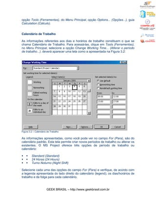 opção Tools (Ferramentas), do Menu Principal, opção Options... (Opções...), guia
Calculation (Cálculo).


Calendário de Trabalho

As informações referentes aos dias e horários de trabalho constituem o que se
chama Calendário de Trabalho. Para acessá-las, clique em Tools (Ferramentas),
no Menu Principal, selecione a opção Change Working Time... (Alterar o período
de trabalho...). deverá aparecer uma tela como a apresentada na Figura 3.2:




Figura 3.2 – Calendário de Trabalho

As informações apresentadas, como você pode ver no campo For (Para), são do
calendário padrão. Esta tela permite criar novos períodos de trabalho ou alterar os
existentes. O MS Project oferece três opções de período de trabalho ou
calendário:

§   §    Standard (Standard)
§   §    24 Horas (24 Hours)
§   §    Turno Noturno (Night Shift)

Selecione cada uma das opções do campo For (Para) e verifique, de acordo com
a legenda apresentada do lado direito do calendário (legend), os dias/horários de
trabalho e de folga para cada calendário.



                       GEEK BRASIL – http://www.geekbrasil.com.br
 