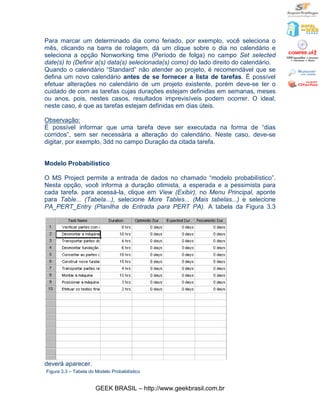 Para marcar um determinado dia como feriado, por exemplo, você seleciona o
mês, clicando na barra de rolagem, dá um clique sobre o dia no calendário e
seleciona a opção Nonworking time (Período de folga) no campo Set selected
date(s) to (Definir a(s) data(s) selecionada(s) como) do lado direito do calendário.
Quando o calendário “Standard” não atender ao projeto, é recomendável que se
defina um novo calendário antes de se fornecer a lista de tarefas. É possível
efetuar alterações no calendário de um projeto existente, porém deve-se ter o
cuidado de com as tarefas cujas durações estejam definidas em semanas, meses
ou anos, pois, nestes casos, resultados imprevisíveis podem ocorrer. O ideal,
neste caso, é que as tarefas estejam definidas em dias úteis.

Observação:
É possível informar que uma tarefa deve ser executada na forma de “dias
corridos”, sem ser necessária a alteração do calendário. Neste caso, deve-se
digitar, por exemplo, 3dd no campo Duração da citada tarefa.


Modelo Probabilístico

O MS Project permite a entrada de dados no chamado “modelo probabilístico”.
Nesta opção, você informa a duração otimista, a esperada e a pessimista para
cada tarefa. para acessá-la, clique em View (Exibir), no Menu Principal, aponte
para Table... (Tabela...), selecione More Tables... (Mais tabelas...) e selecione
PA_PERT_Entry (Planilha de Entrada para PERT PA). A tabela da Figura 3.3




deverá aparecer.
Figura 3.3 – Tabela do Modelo Probabilístico


                       GEEK BRASIL – http://www.geekbrasil.com.br
 