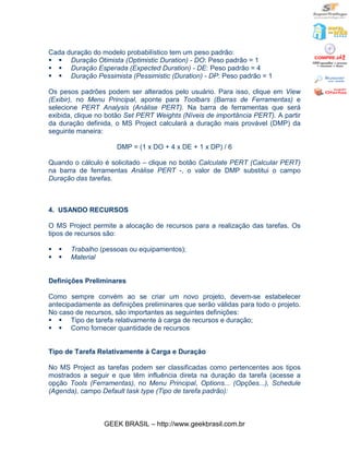 Cada duração do modelo probabilístico tem um peso padrão:
§ § Duração Otimista (Optimistic Duration) - DO: Peso padrão = 1
§ § Duração Esperada (Expected Duration) - DE: Peso padrão = 4
§ § Duração Pessimista (Pessimistic (Duration) - DP: Peso padrão = 1

Os pesos padrões podem ser alterados pelo usuário. Para isso, clique em View
(Exibir), no Menu Principal, aponte para Toolbars (Barras de Ferramentas) e
selecione PERT Analysis (Análise PERT). Na barra de ferramentas que será
exibida, clique no botão Set PERT Weights (Níveis de importância PERT). A partir
da duração definida, o MS Project calculará a duração mais provável (DMP) da
seguinte maneira:

                     DMP = (1 x DO + 4 x DE + 1 x DP) / 6

Quando o cálculo é solicitado – clique no botão Calculate PERT (Calcular PERT)
na barra de ferramentas Análise PERT -, o valor de DMP substitui o campo
Duração das tarefas.



4. USANDO RECURSOS

O MS Project permite a alocação de recursos para a realização das tarefas. Os
tipos de recursos são:

§   §   Trabalho (pessoas ou equipamentos);
§   §   Material


Definições Preliminares

Como sempre convém ao se criar um novo projeto, devem-se estabelecer
antecipadamente as definições preliminares que serão válidas para todo o projeto.
No caso de recursos, são importantes as seguintes definições:
§ § Tipo de tarefa relativamente à carga de recursos e duração;
§ § Como fornecer quantidade de recursos


Tipo de Tarefa Relativamente à Carga e Duração

No MS Project as tarefas podem ser classificadas como pertencentes aos tipos
mostrados a seguir e que têm influência direta na duração da tarefa (acesse a
opção Tools (Ferramentas), no Menu Principal, Options... (Opções...), Schedule
(Agenda), campo Default task type (Tipo de tarefa padrão):



                  GEEK BRASIL – http://www.geekbrasil.com.br
 