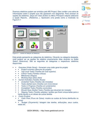 Diversos relatórios podem ser emitidos pelo MS Project. Eles contêm uma série de
informações sobre o projeto que não aparecem nos diagramas. Para acessar as
opções de relatórios, clique em View (Exibir) no Menu Principal e depois selecione
a opção Reports... (Relatórios...). Aparecerá uma janela como a mostrada na
Figura 5.1:




Figura 5.1 – Janela de Seleção de Relatórios

Esta janela apresenta as categorias de relatórios. Clicando na categoria desejada,
você poderá ver as opções de relatório propriamente ditas clicando no botão
Select (Selecione). São as seguintes as categorias e respectivos relatórios
disponíveis:

§   §    Overview (Visão Geral) – fornecem uma visão geral do projeto
    §   § Project summary (Resumo do projeto)
    §   § Top-Level Tasks (Tarefas de nível superior)
    §   § Critical Tasks (Tarefas críticas)
    §   § Milestones (Etapas)
    §   § Working Days (Dias úteis)
§   §    Current Activities (Tarefas Atuais)
    §   § Unstarted Tasks (Tarefas não iniciadas)
    §   § Tasks started soon (Tarefas com início breve)
    §   § Tasks in Progress (Tarefas em andamento)
    §   § Completed Tasks (Tarefas concluídas)
    §   § Should Have Started Tasks (Tarefas que deveriam ter iniciado)
    §   § Slipping Tasks (Tarefas adiadas): tarefas que foram empurradas para a
        frente devido a um atraso de outras tarefas
§   §    Costs (Custos)
    §   § Cash Flow (Fluxo de Caixa): mostra os custos de forma distribuída no
        tempo
    §   §    Budget (Orçamento): listagem das tarefas, atribuições, seus custos,
        datas etc.


                       GEEK BRASIL – http://www.geekbrasil.com.br
 