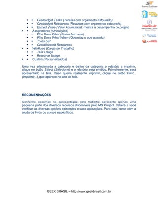 §   § Overbudget Tasks (Tarefas com orçamento estourado)
    §   § Overbudget Resources (Recursos com orçamento estourado)
    §   § Earned Value (Valor Acumulado): mostra o desempenho do projeto
§   §    Assignments (Atribuições)
    §   § Who Does What (Quem faz o que)
    §   § Who Does What When (Quem faz o que quando)
    §   § To-do List
    §   § Overallocated Resources
§   §    Workload (Carga de Trabalho)
    §   § Task Usage
    §   § Resource Usage
§   §    Custom (Personalizados)

Uma vez selecionada a categoria e dentro da categoria o relatório a imprimir,
clique no botão Select (Selecione) e o relatório será emitido. Primeiramente, será
apresentado na tela. Caso queira realmente imprimir, clique no botão Print...
(Imprimir...), que aparece no alto da tela.




RECOMENDAÇÕES

Conforme dissemos na apresentação, este trabalho apresenta apenas uma
pequena parte dos diversos recursos disponíveis pelo MS Project. Caberá a você
verificar as diversas opções existentes e suas aplicações. Para isso, conte com a
ajuda de livros ou cursos específicos.




                  GEEK BRASIL – http://www.geekbrasil.com.br
 