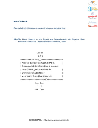 BIBLIOGRAFIA


Este trabalho foi baseado e contém trechos do seguinte livro:




PRADO, Darci. Usando o MS Project em Gerenciamento de Projetos. Belo
   Horizonte: Editora de Desenvolvimento Gerencial, 1998




                          !!!!!!/
                          (õõ)
       ------------oOOO--(_)-------------------------
       | Arquivo baixado da GEEK BRASIL                  |
       | O seu portal de informática e internet          |
       | http://www.geekbrasil.com.br                   |
       | Dúvidas ou Sugestões?                          |
       | webmaster@geekbrasil.com.br                    |
       --------------------------oOOO----------------
                         |__| |__|
                          ||   ||
                       ooO     Ooo




                  GEEK BRASIL – http://www.geekbrasil.com.br
 