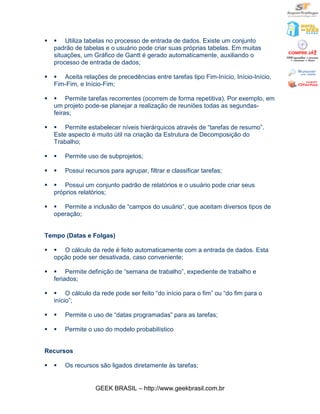 §   § Utiliza tabelas no processo de entrada de dados. Existe um conjunto
    padrão de tabelas e o usuário pode criar suas próprias tabelas. Em muitas
    situações, um Gráfico de Gantt é gerado automaticamente, auxiliando o
    processo de entrada de dados;

§   § Aceita relações de precedências entre tarefas tipo Fim-Início, Início-Início,
    Fim-Fim, e Início-Fim;

§   § Permite tarefas recorrentes (ocorrem de forma repetitiva). Por exemplo, em
    um projeto pode-se planejar a realização de reuniões todas as segundas-
    feiras;

§   § Permite estabelecer níveis hierárquicos através de “tarefas de resumo”.
    Este aspecto é muito útil na criação da Estrutura de Decomposição do
    Trabalho;

§   §   Permite uso de subprojetos;

§   §   Possui recursos para agrupar, filtrar e classificar tarefas;

§   § Possui um conjunto padrão de relatórios e o usuário pode criar seus
    próprios relatórios;

§   § Permite a inclusão de “campos do usuário”, que aceitam diversos tipos de
    operação;


Tempo (Datas e Folgas)

§   § O cálculo da rede é feito automaticamente com a entrada de dados. Esta
    opção pode ser desativada, caso conveniente;

§   § Permite definição de “semana de trabalho”, expediente de trabalho e
    feriados;

§   § O cálculo da rede pode ser feito “do início para o fim” ou “do fim para o
    início”;

§   §   Permite o uso de “datas programadas” para as tarefas;

§   §   Permite o uso do modelo probabilístico


Recursos

§   §   Os recursos são ligados diretamente às tarefas;


                   GEEK BRASIL – http://www.geekbrasil.com.br
 