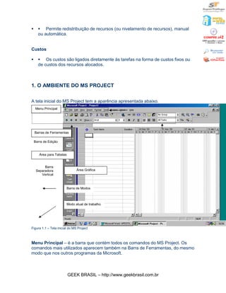 §     § Permite redistribuição de recursos (ou nivelamento de recursos), manual
      ou automática.


Custos

§     § Os custos são ligados diretamente às tarefas na forma de custos fixos ou
      de custos dos recursos alocados.



1. O AMBIENTE DO MS PROJECT

A tela inicial do MS Project tem a aparência apresentada abaixo.
    Menu Principal




    Barras de Ferramentas

    Barra de Edição


       Área para Tabelas


          Barra
     Separadora                  Área Gráfica
        Vertical



                           Barra de Modos



                           Modo atual de trabalho




Figura 1.1 – Tela inicial do MS Project



Menu Principal – é a barra que contém todos os comandos do MS Project. Os
comandos mais utilizados aparecem também na Barra de Ferramentas, do mesmo
modo que nos outros programas da Microsoft.



                           GEEK BRASIL – http://www.geekbrasil.com.br
 