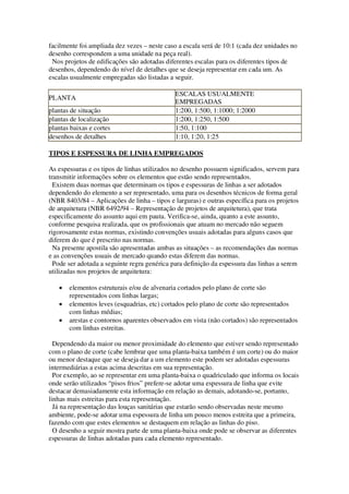 facilmente foi ampliada dez vezes – neste caso a escala será de 10:1 (cada dez unidades no
desenho correspondem a uma unidade na peça real).
Nos projetos de edificações são adotadas diferentes escalas para os diferentes tipos de
desenhos, dependendo do nível de detalhes que se deseja representar em cada um. As
escalas usualmente empregadas são listadas a seguir.
PLANTA
plantas de situação
plantas de localização
plantas baixas e cortes
desenhos de detalhes

ESCALAS USUALMENTE
EMPREGADAS
1:200, 1:500, 1:1000; 1:2000
1:200, 1:250, 1:500
1:50, 1:100
1:10, 1:20, 1:25

TIPOS E ESPESSURA DE LINHA EMPREGADOS
As espessuras e os tipos de linhas utilizados no desenho possuem significados, servem para
transmitir informações sobre os elementos que estão sendo representados.
Existem duas normas que determinam os tipos e espessuras de linhas a ser adotados
dependendo do elemento a ser representado, uma para os desenhos técnicos de forma geral
(NBR 8403/84 – Aplicações de linha – tipos e larguras) e outras específica para os projetos
de arquitetura (NBR 6492/94 – Representação de projetos de arquitetura), que trata
especificamente do assunto aqui em pauta. Verifica-se, ainda, quanto a este assunto,
conforme pesquisa realizada, que os profissionais que atuam no mercado não seguem
rigorosamente estas normas, existindo convenções usuais adotadas para alguns casos que
diferem do que é prescrito nas normas.
Na presente apostila são apresentadas ambas as situações – as recomendações das normas
e as convenções usuais de mercado quando estas diferem das normas.
Pode ser adotada a seguinte regra genérica para definição da espessura das linhas a serem
utilizadas nos projetos de arquitetura:
elementos estruturais e/ou de alvenaria cortados pelo plano de corte são
representados com linhas largas;
elementos leves (esquadrias, etc) cortados pelo plano de corte são representados
com linhas médias;
arestas e contornos aparentes observados em vista (não cortados) são representados
com linhas estreitas.
Dependendo da maior ou menor proximidade do elemento que estiver sendo representado
com o plano de corte (cabe lembrar que uma planta-baixa também é um corte) ou do maior
ou menor destaque que se deseja dar a um elemento este podem ser adotadas espessuras
intermediárias a estas acima descritas em sua representação.
Por exemplo, ao se representar em uma planta-baixa o quadriculado que informa os locais
onde serão utilizados “pisos frios” prefere-se adotar uma espessura de linha que evite
destacar demasiadamente esta informação em relação as demais, adotando-se, portanto,
linhas mais estreitas para esta representação.
Já na representação das louças sanitárias que estarão sendo observadas neste mesmo
ambiente, pode-se adotar uma espessura de linha um pouco menos estreita que a primeira,
fazendo com que estes elementos se destaquem em relação as linhas do piso.
O desenho a seguir mostra parte de uma planta-baixa onde pode se observar as diferentes
espessuras de linhas adotadas para cada elemento representado.

 