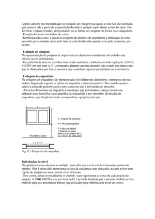 Alguns autores recomendam que as posições de cotagem nas quais a cota fica tão inclinada
que quase é lida a partir da esquerda do desenho ( posição equivalente ao trecho entre 10 e
12 horas ) sejam evitadas, posicionando-se as linhas de cotagem em locais mais adequados.
Posição das cotas nas linhas de cotas:
Distribuição das cotas: é usual na cotagem de projetos de arquitetura a utilização de cotas
em série, posicionadas tanto pelo lado externo do desenho quanto cruzando o mesmo, por
dentro.
Unidade de cotagem
Na representação de projetos de arquitetura os elementos usualmente são cotados em
metros ou em centímetros.
De preferência deve-se escolher uma destas unidades e adota-la em todo o projeto. A NBR
6492/94 em seu item A-9.1, entretanto, permite que um desenho seja cotado em metros mas
que as dimensões que forem menores que a unidade sejam representadas em centímetros.
Cotagem de esquadrias
Na cotagem de esquadrias são representadas três diferentes dimensões, sempre na mesma
ordem: largura da esquadria, altura da esquadria e altura do peitoril. No caso das portas,
sendo a altura de peitoril igual a zero, a mesma não é informada no desenho.
Além das dimensões da esquadria é usual que seja informado o código da mesma,
utilizado para identifica-la na planilha de esquadrias e nos desenhos de detalhe de
esquadrias, que freqüentemente acompanham o projeto principal.

Fig.12 - Esquema de esquadria
Referências de nível
Nas plantas-baixas adota-se o símbolo para informar a cota em determinados pontos do
projeto. Não é necessário representar a cota de cada peça, mas sim cada vez que existe uma
região do projeto em uma cota de nível diferente.
Nos cortes, adota-se usualmente o símbolo para representar as cotas de cada região do
projeto. A NBR 6492/94, em seu item A-10.3 permite também que o mesmo símbolo acima
referido para uso em plantas-baixas seja utilizado para referência de nível de cortes.

 